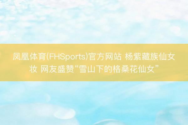 凤凰体育(FHSports)官方网站 杨紫藏族仙女妆 网友盛赞“雪山下的格桑花仙女”
