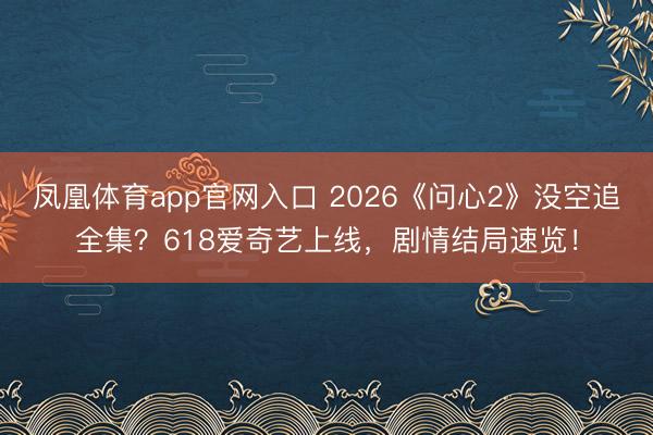 凤凰体育app官网入口 2026《问心2》没空追全集？618爱奇艺上线，剧情结局速览！