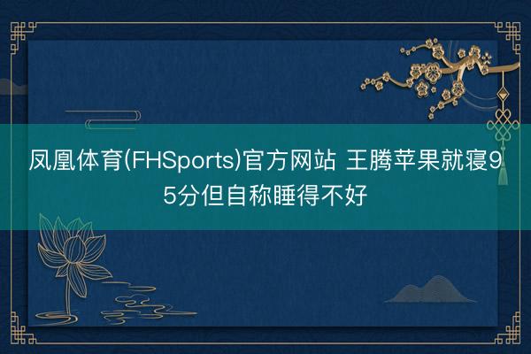 凤凰体育(FHSports)官方网站 王腾苹果就寝95分但自称睡得不好