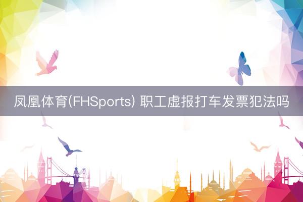 凤凰体育(FHSports) 职工虚报打车发票犯法吗