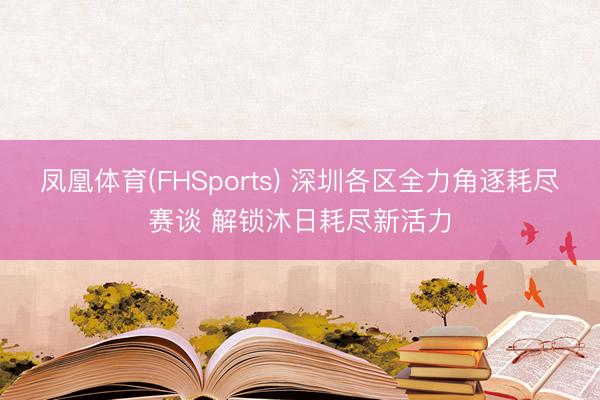凤凰体育(FHSports) 深圳各区全力角逐耗尽赛谈 解锁沐日耗尽新活力