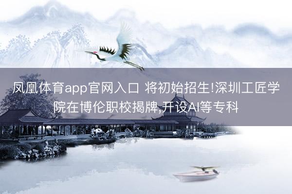 凤凰体育app官网入口 将初始招生!深圳工匠学院在博伦职校揭牌，开设AI等专科