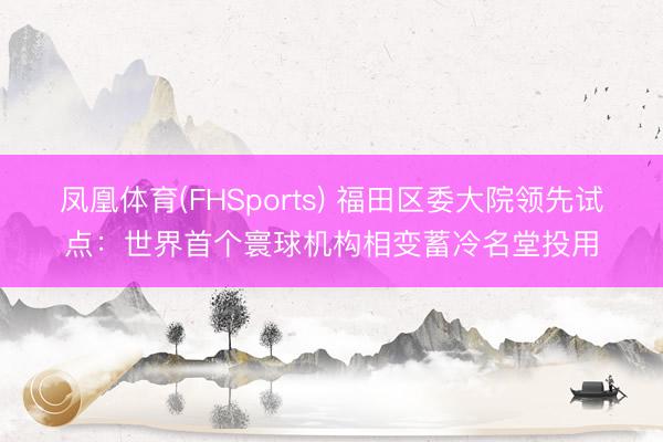 凤凰体育(FHSports) 福田区委大院领先试点：世界首个寰球机构相变蓄冷名堂投用