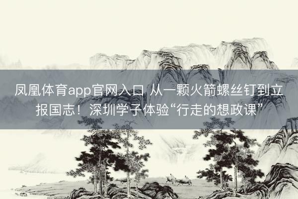 凤凰体育app官网入口 从一颗火箭螺丝钉到立报国志！深圳学子体验“行走的想政课”