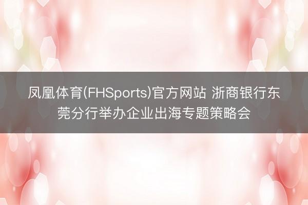 凤凰体育(FHSports)官方网站 浙商银行东莞分行举办企业出海专题策略会