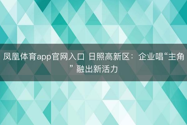 凤凰体育app官网入口 日照高新区：企业唱“主角” 融出新活力